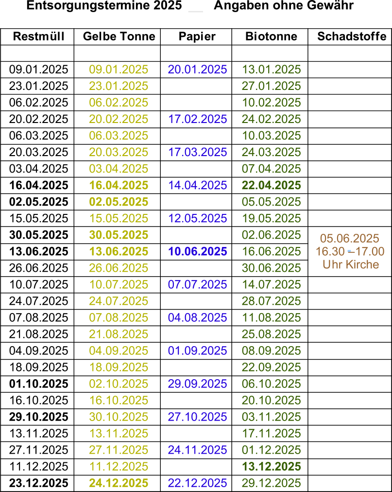 Entsorgungstermine 2025         Angaben ohne Gewähr Restmüll Gelbe Tonne Papier Biotonne Schadstoffe 09.01.2025 09.01.2025 20.01.2025 13.01.2025 23.01.2025 23.01.2025 27.01.2025 06.02.2025 06.02.2025 10.02.2025 20.02.2025 20.02.2025 17.02.2025 24.02.2025 06.03.2025 06.03.2025 10.03.2025 20.03.2025 20.03.2025 17.03.2025 24.03.2025 03.04.2025 03.04.2025 07.04.2025 16.04.2025 16.04.2025 14.04.2025 22.04.2025 02.05.2025 02.05.2025 05.05.2025 15.05.2025 15.05.2025 12.05.2025 19.05.2025 30.05.2025 30.05.2025 02.06.2025 13.06.2025 13.06.2025 10.06.2025 16.06.2025 26.06.2025 26.06.2025 30.06.2025 10.07.2025 10.07.2025 07.07.2025 14.07.2025 24.07.2025 24.07.2025 28.07.2025 07.08.2025 07.08.2025 04.08.2025 11.08.2025 21.08.2025 21.08.2025 25.08.2025 04.09.2025 04.09.2025 01.09.2025 08.09.2025 18.09.2025 18.09.2025 22.09.2025 01.10.2025 02.10.2025 29.09.2025 06.10.2025 16.10.2025 16.10.2025 20.10.2025 29.10.2025 30.10.2025 27.10.2025 03.11.2025 13.11.2025 13.11.2025 17.11.2025 27.11.2025 27.11.2025 24.11.2025 01.12.2025 11.12.2025 11.12.2025 13.12.2025 23.12.2025 24.12.2025 22.12.2025 29.12.2025 05.06.2025   16.30 – 17.00  Uhr Kirche