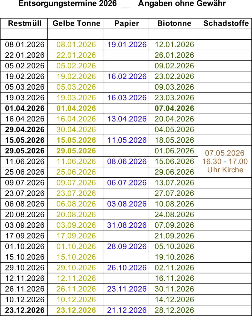 Entsorgungstermine 2026         Angaben ohne Gewähr Restmüll Gelbe Tonne Papier Biotonne Schadstoffe 08.01.2026 08.01.2026 19.01.2026 12.01.2026 22.01.2026 22.01.2026 26.01.2026 05.02.2026 05.02.2026 09.02.2026 19.02.2026 19.02.2026 16.02.2026 23.02.2026 05.03.2026 05.03.2026 09.03.2026 19.03.2026 19.03.2026 16.03.2026 23.03.2026 01.04.2026 01.04.2026 07.04.2026 16.04.2026 16.04.2026 13.04.2026 20.04.2026 29.04.2026 30.04.2026 04.05.2026 15.05.2026 15.05.2026 11.05.2026 18.05.2026 29.05.2026 29.05.2026 01.06.2026 11.06.2026 11.06.2026 08.06.2026 15.06.2026 25.06.2026 25.06.2026 29.06.2026 09.07.2026 09.07.2026 06.07.2026 13.07.2026 23.07.2026 23.07.2026 27.07.2026 06.08.2026 06.08.2026 03.08.2026 10.08.2026 20.08.2026 20.08.2026 24.08.2026 03.09.2026 03.09.2026 31.08.2026 07.09.2026 17.09.2026 17.09.2026 21.09.2026 01.10.2026 01.10.2026 28.09.2026 05.10.2026 15.10.2026 15.10.2026 19.10.2026 29.10.2026 29.10.2026 26.10.2026 02.11.2026 12.11.2026 12.11.2026 16.11.2026 26.11.2026 26.11.2026 23.11.2026 30.11.2026 10.12.2026 10.12.2026 14.12.2026 23.12.2026 23.12.2026 21.12.2026 28.12.2026 07.05.2026   16.30 – 17.00  Uhr Kirche
